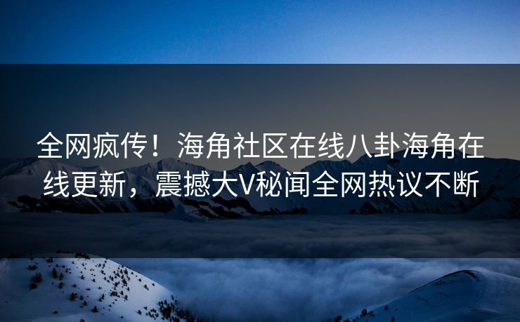 全网疯传！海角社区在线八卦海角在线更新，震撼大V秘闻全网热议不断