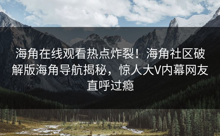 海角在线观看热点炸裂！海角社区破解版海角导航揭秘，惊人大V内幕网友直呼过瘾
