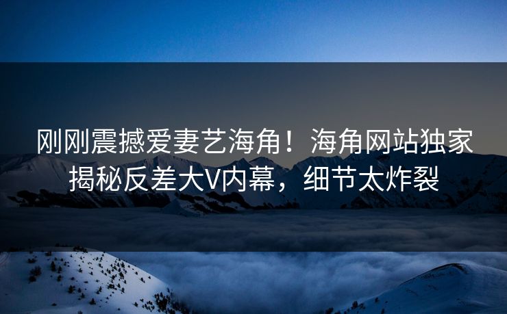 刚刚震撼爱妻艺海角！海角网站独家揭秘反差大V内幕，细节太炸裂