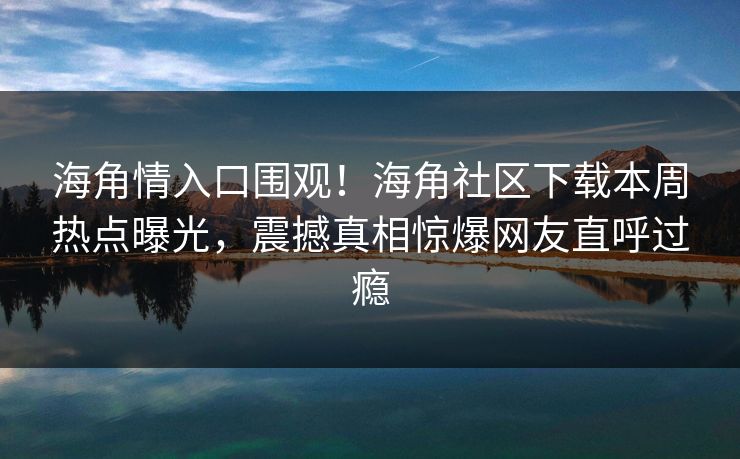 海角情入口围观！海角社区下载本周热点曝光，震撼真相惊爆网友直呼过瘾