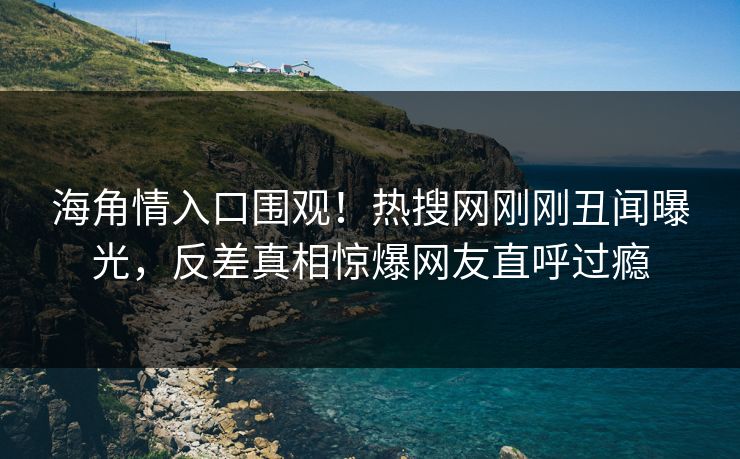 海角情入口围观！热搜网刚刚丑闻曝光，反差真相惊爆网友直呼过瘾