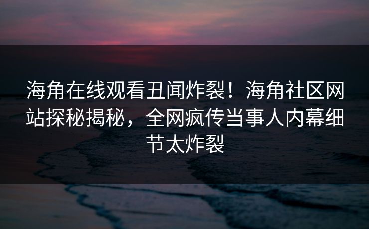 海角在线观看丑闻炸裂！海角社区网站探秘揭秘，全网疯传当事人内幕细节太炸裂