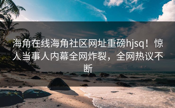 海角在线海角社区网址重磅hjsq！惊人当事人内幕全网炸裂，全网热议不断