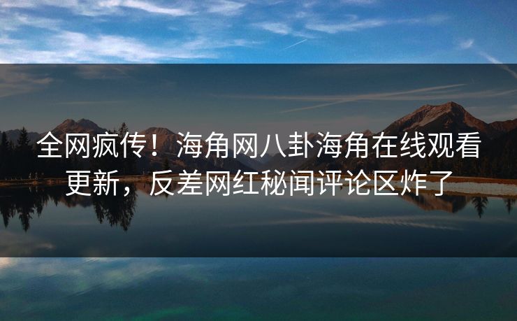 全网疯传！海角网八卦海角在线观看更新，反差网红秘闻评论区炸了