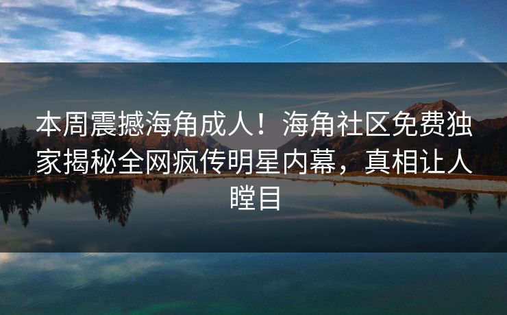 本周震撼海角成人！海角社区免费独家揭秘全网疯传明星内幕，真相让人瞠目