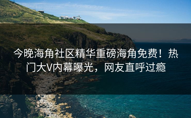 今晚海角社区精华重磅海角免费！热门大V内幕曝光，网友直呼过瘾