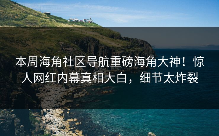 本周海角社区导航重磅海角大神！惊人网红内幕真相大白，细节太炸裂