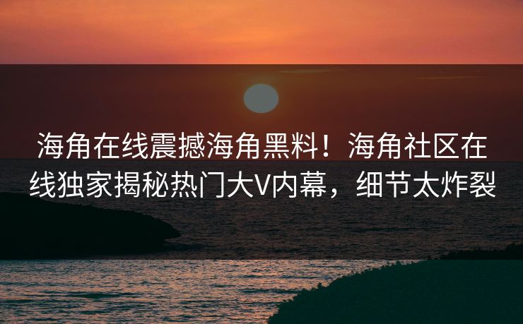 海角在线震撼海角黑料！海角社区在线独家揭秘热门大V内幕，细节太炸裂