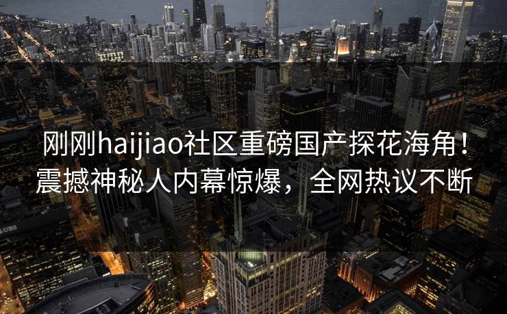 刚刚haijiao社区重磅国产探花海角！震撼神秘人内幕惊爆，全网热议不断
