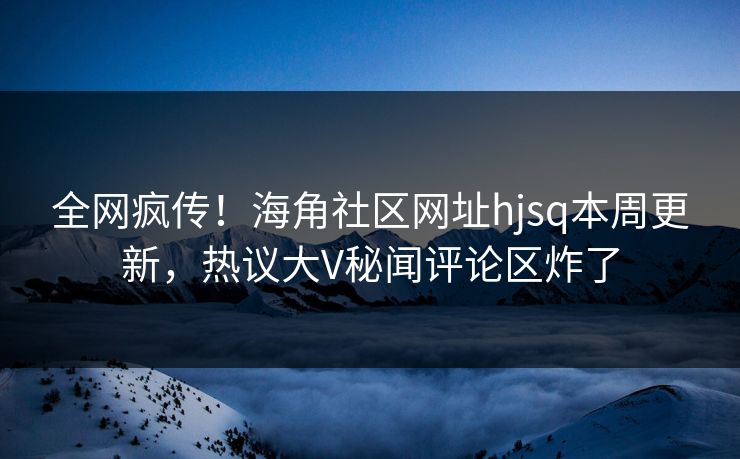 全网疯传！海角社区网址hjsq本周更新，热议大V秘闻评论区炸了