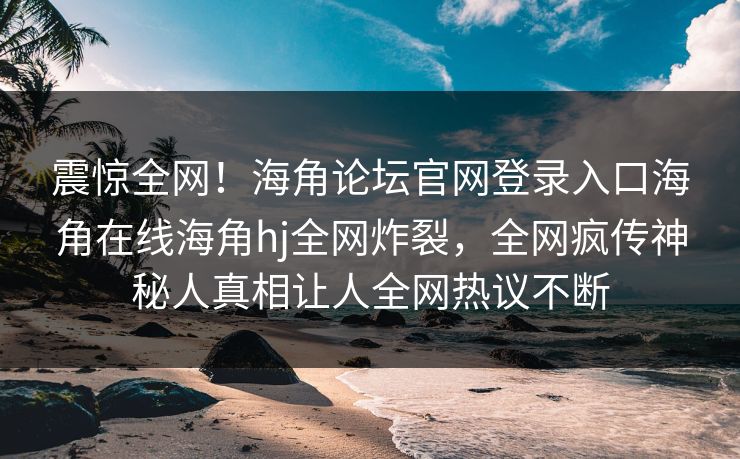 震惊全网！海角论坛官网登录入口海角在线海角hj全网炸裂，全网疯传神秘人真相让人全网热议不断