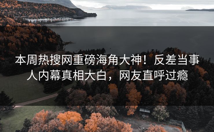 本周热搜网重磅海角大神！反差当事人内幕真相大白，网友直呼过瘾