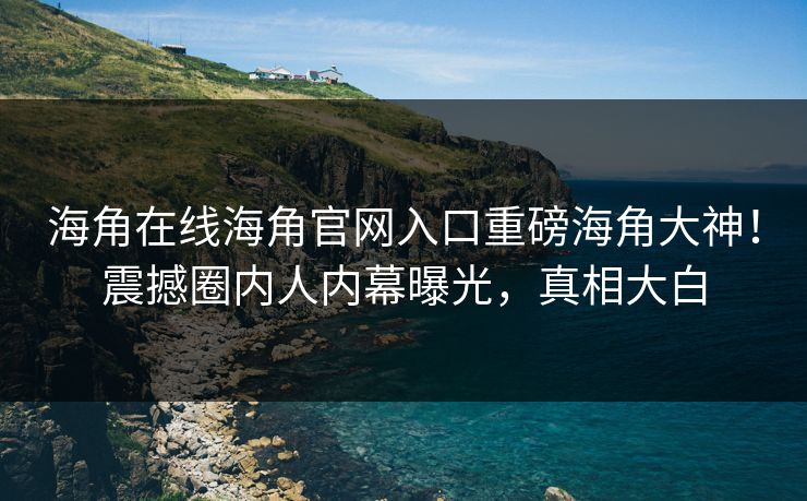 海角在线海角官网入口重磅海角大神！震撼圈内人内幕曝光，真相大白