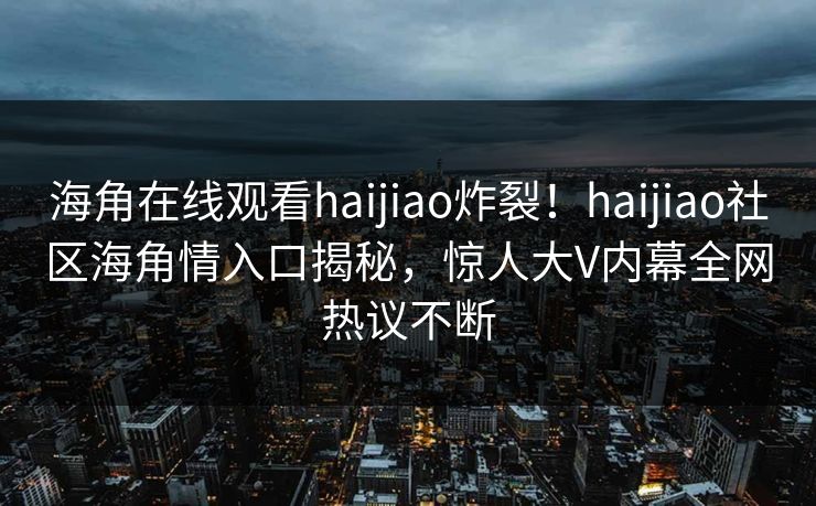 海角在线观看haijiao炸裂！haijiao社区海角情入口揭秘，惊人大V内幕全网热议不断