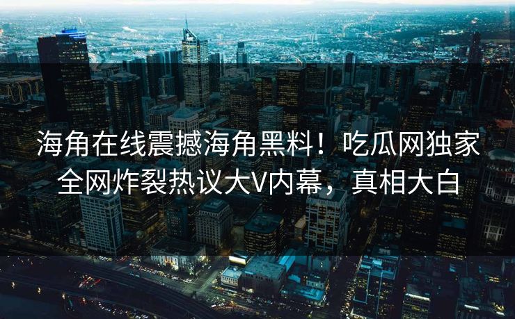 海角在线震撼海角黑料！吃瓜网独家全网炸裂热议大V内幕，真相大白