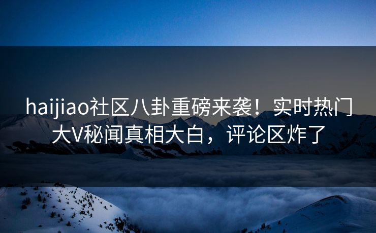 haijiao社区八卦重磅来袭！实时热门大V秘闻真相大白，评论区炸了