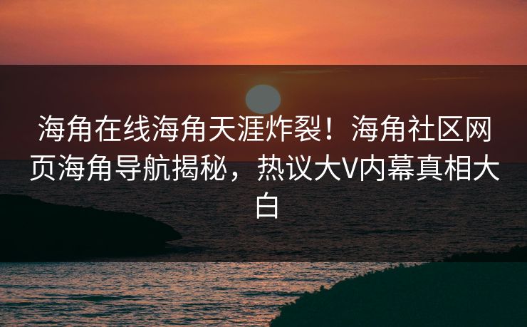 海角在线海角天涯炸裂！海角社区网页海角导航揭秘，热议大V内幕真相大白