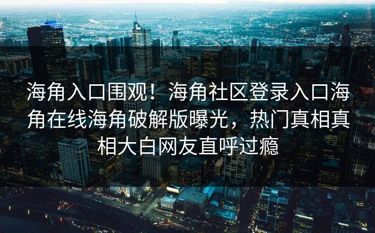 海角入口围观！海角社区登录入口海角在线海角破解版曝光，热门真相真相大白网友直呼过瘾