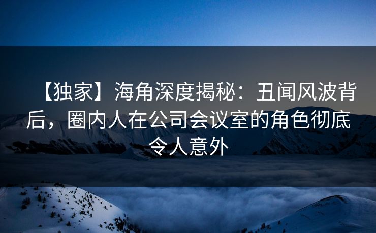 【独家】海角深度揭秘：丑闻风波背后，圈内人在公司会议室的角色彻底令人意外