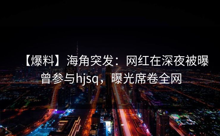【爆料】海角突发：网红在深夜被曝曾参与hjsq，曝光席卷全网