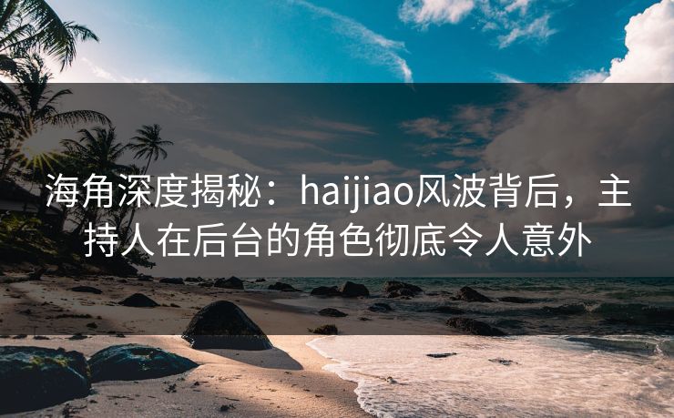 海角深度揭秘：haijiao风波背后，主持人在后台的角色彻底令人意外