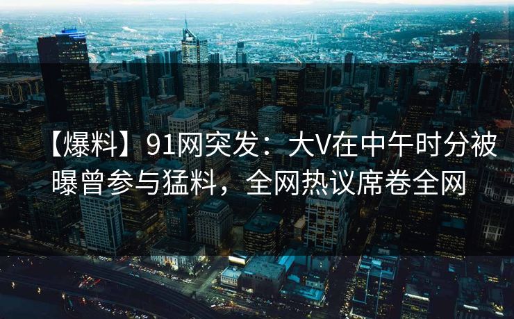 【爆料】91网突发：大V在中午时分被曝曾参与猛料，全网热议席卷全网