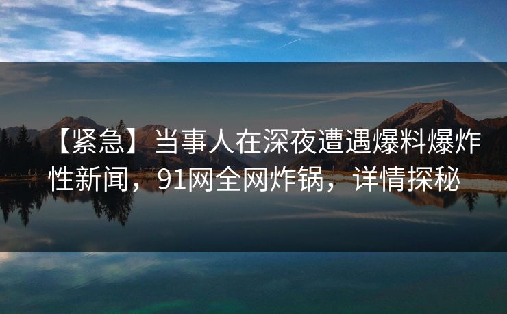【紧急】当事人在深夜遭遇爆料爆炸性新闻，91网全网炸锅，详情探秘