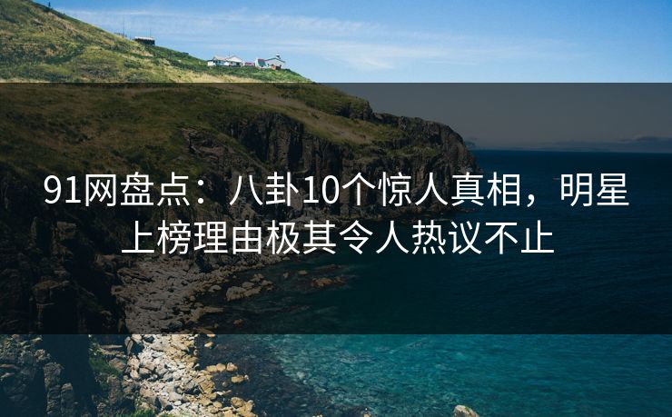 91网盘点：八卦10个惊人真相，明星上榜理由极其令人热议不止
