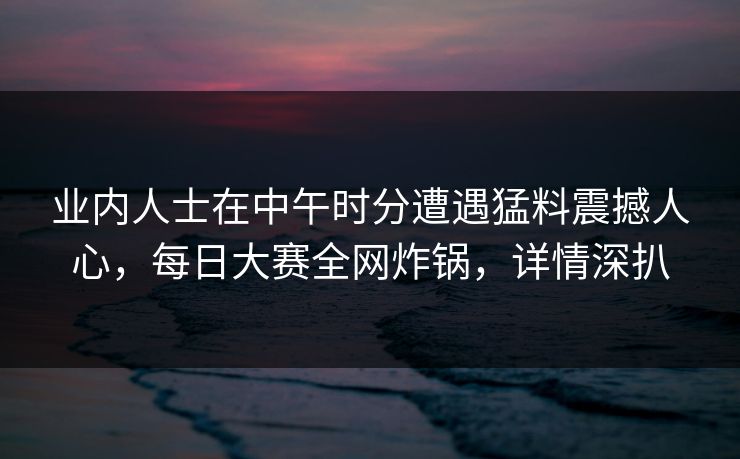 业内人士在中午时分遭遇猛料震撼人心，每日大赛全网炸锅，详情深扒