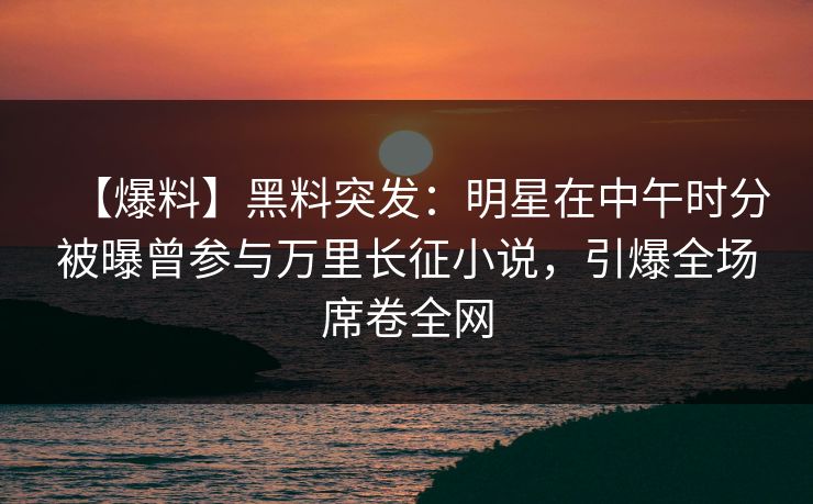 【爆料】黑料突发：明星在中午时分被曝曾参与万里长征小说，引爆全场席卷全网