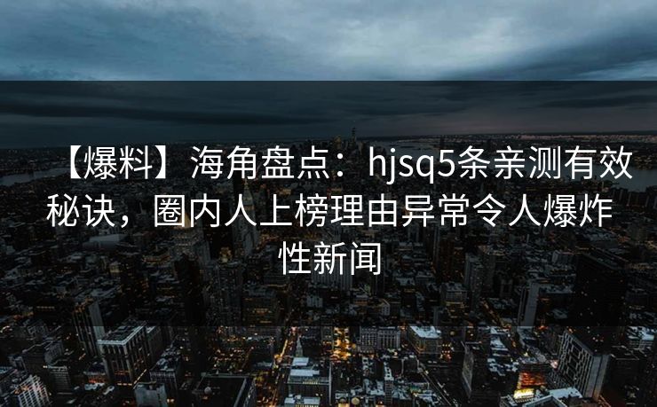 【爆料】海角盘点：hjsq5条亲测有效秘诀，圈内人上榜理由异常令人爆炸性新闻
