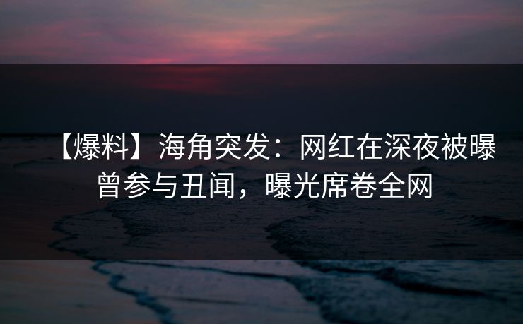 【爆料】海角突发：网红在深夜被曝曾参与丑闻，曝光席卷全网