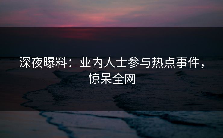 深夜曝料：业内人士参与热点事件，惊呆全网