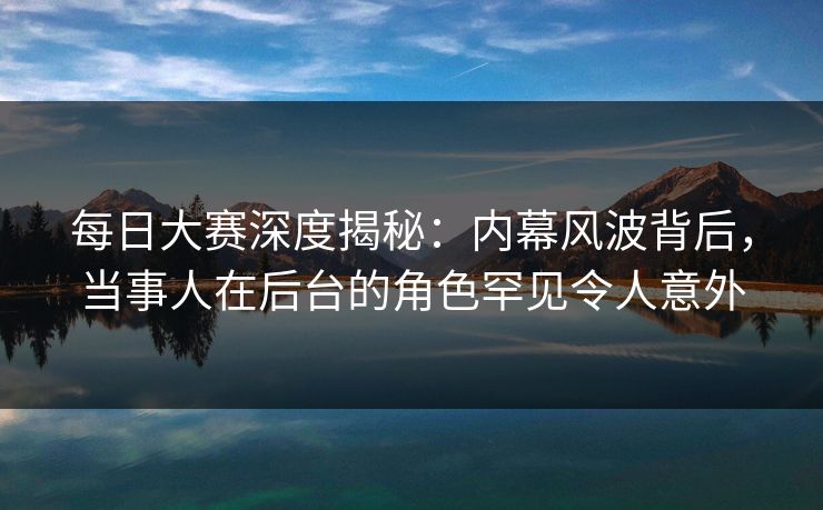 每日大赛深度揭秘：内幕风波背后，当事人在后台的角色罕见令人意外