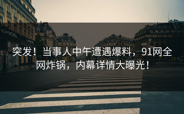 突发！当事人中午遭遇爆料，91网全网炸锅，内幕详情大曝光！