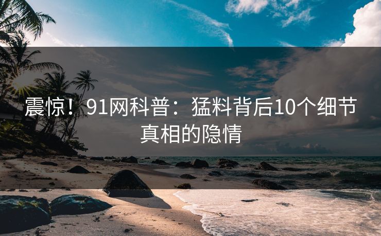 震惊！91网科普：猛料背后10个细节真相的隐情