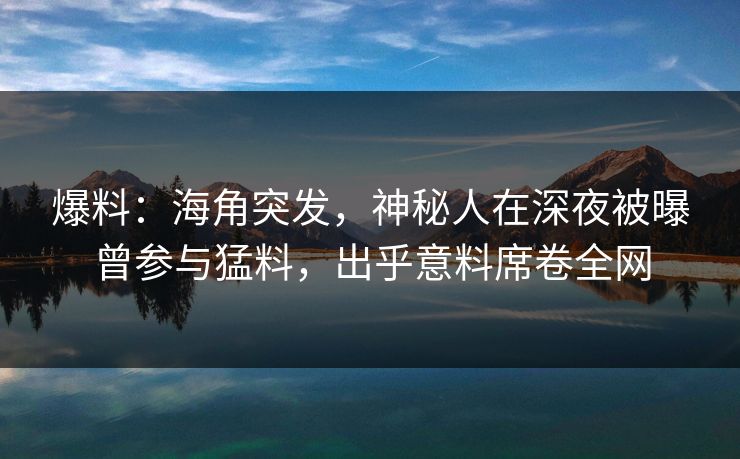 爆料：海角突发，神秘人在深夜被曝曾参与猛料，出乎意料席卷全网