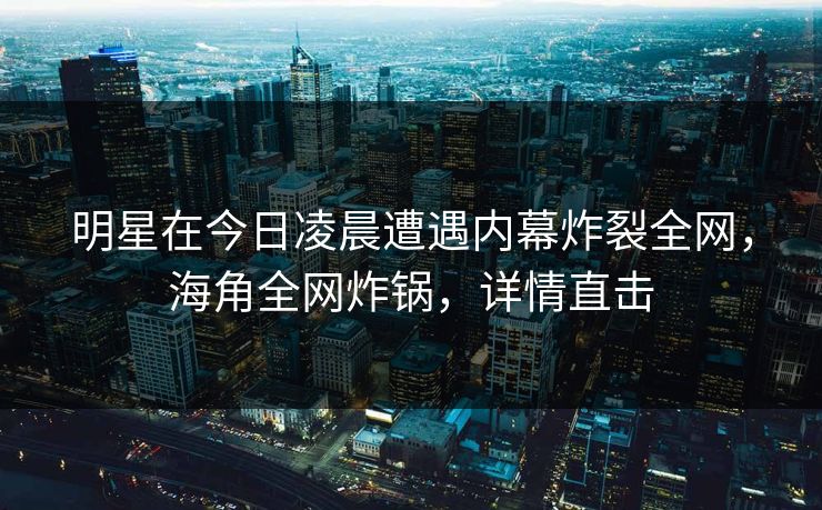明星在今日凌晨遭遇内幕炸裂全网，海角全网炸锅，详情直击