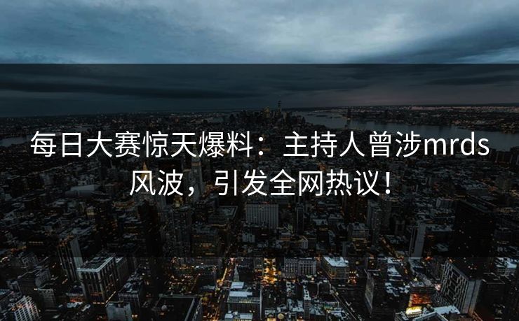 每日大赛惊天爆料：主持人曾涉mrds风波，引发全网热议！