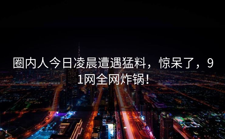 圈内人今日凌晨遭遇猛料，惊呆了，91网全网炸锅！