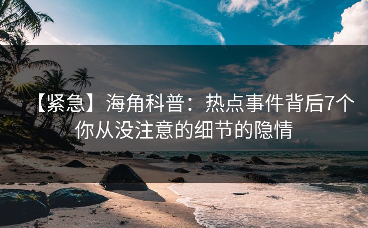 【紧急】海角科普：热点事件背后7个你从没注意的细节的隐情