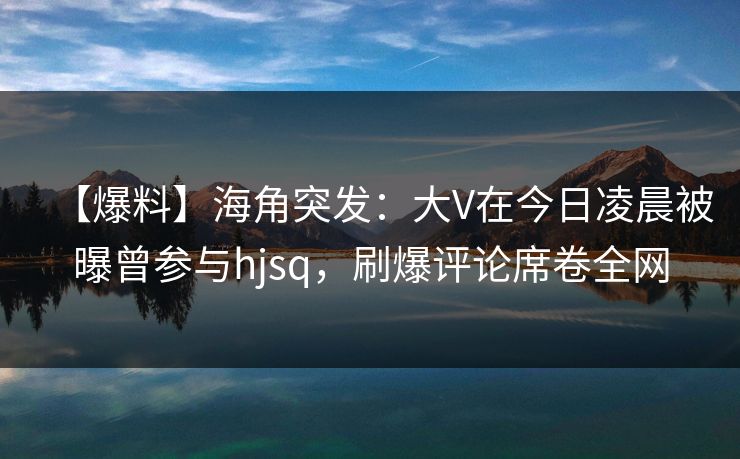 【爆料】海角突发：大V在今日凌晨被曝曾参与hjsq，刷爆评论席卷全网
