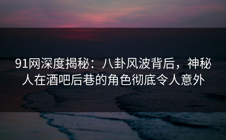 91网深度揭秘：八卦风波背后，神秘人在酒吧后巷的角色彻底令人意外