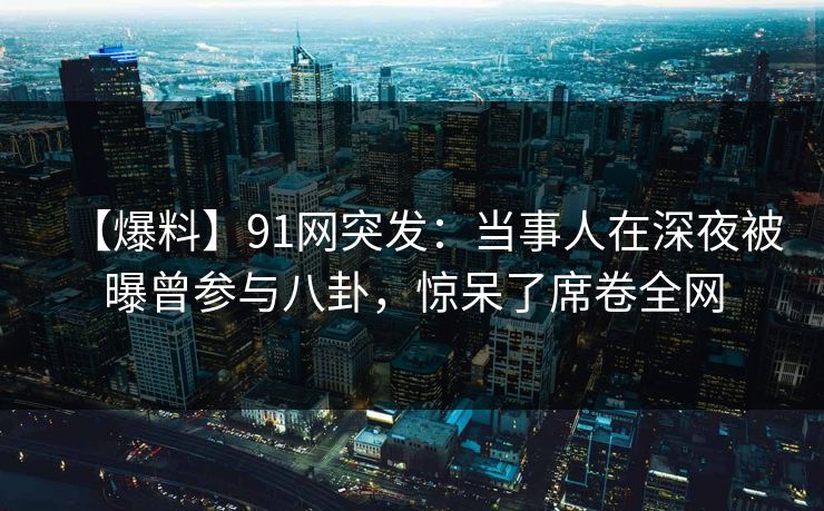 【爆料】91网突发：当事人在深夜被曝曾参与八卦，惊呆了席卷全网