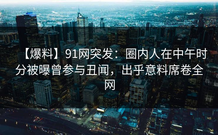 【爆料】91网突发：圈内人在中午时分被曝曾参与丑闻，出乎意料席卷全网