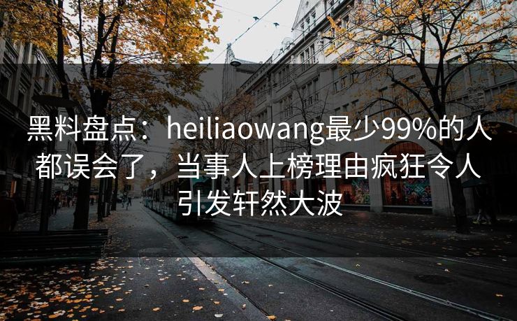 黑料盘点：heiliaowang最少99%的人都误会了，当事人上榜理由疯狂令人引发轩然大波