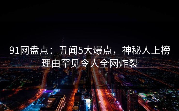 91网盘点：丑闻5大爆点，神秘人上榜理由罕见令人全网炸裂