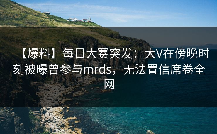 【爆料】每日大赛突发：大V在傍晚时刻被曝曾参与mrds，无法置信席卷全网