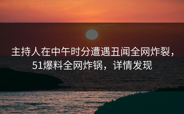 主持人在中午时分遭遇丑闻全网炸裂，51爆料全网炸锅，详情发现