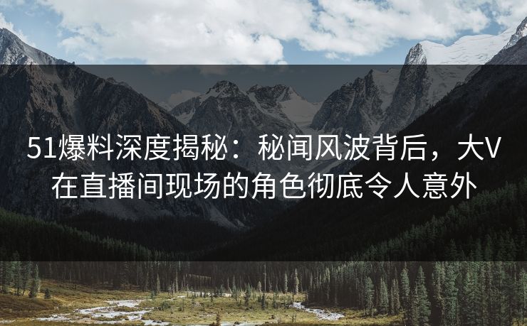 51爆料深度揭秘：秘闻风波背后，大V在直播间现场的角色彻底令人意外